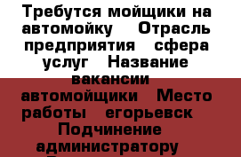 Требутся мойщики на автомойку. › Отрасль предприятия ­ сфера услуг › Название вакансии ­ автомойщики › Место работы ­ егорьевск  › Подчинение ­ администратору. › Возраст от ­ 18 › Возраст до ­ 65 - Московская обл., Егорьевский р-н, Егорьевск г. Работа » Вакансии   . Московская обл.